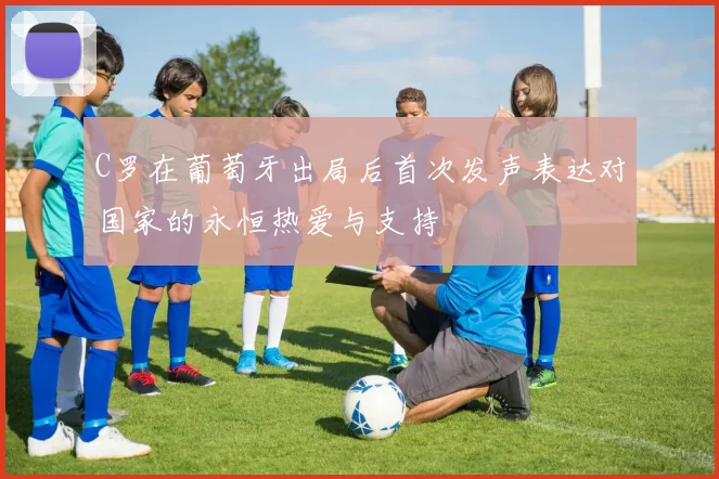 C罗在葡萄牙出局后首次发声表达对国家的永恒热爱与支持