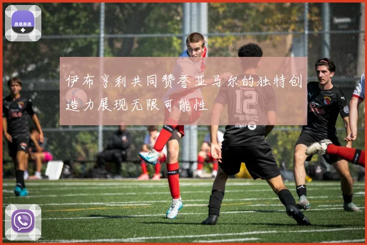 伊布亨利共同赞誉亚马尔的独特创造力展现无限可能性