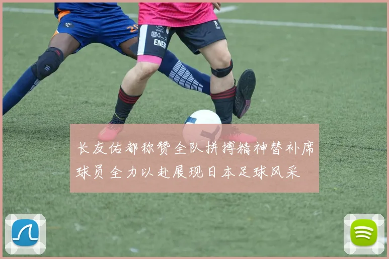 长友佑都称赞全队拼搏精神替补席球员全力以赴展现日本足球风采