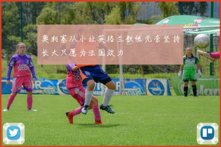奥利塞从小让英格兰教练无奈坚持长大只愿为法国效力