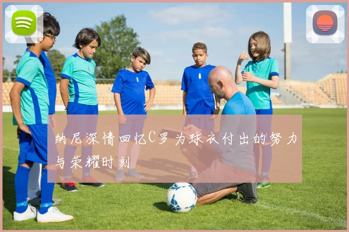 纳尼深情回忆C罗为球衣付出的努力与荣耀时刻