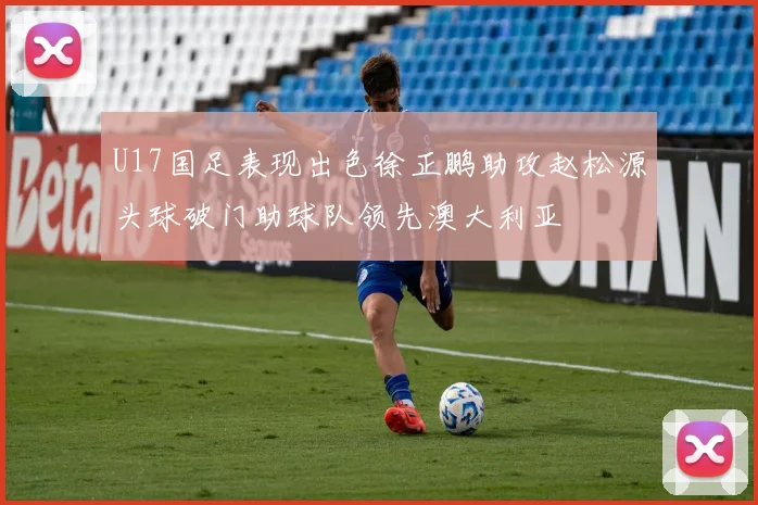 U17国足表现出色徐正鹏助攻赵松源头球破门助球队领先澳大利亚