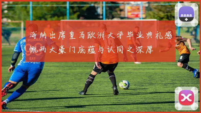 海纳出席皇马欧洲大学毕业典礼感慨两大豪门底蕴与认同之深厚