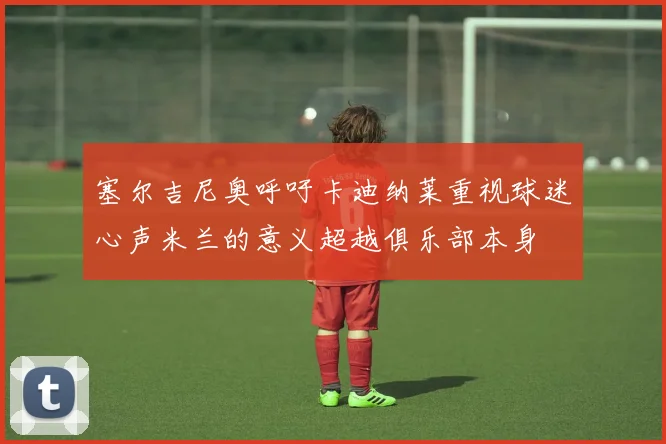 塞尔吉尼奥呼吁卡迪纳莱重视球迷心声米兰的意义超越俱乐部本身