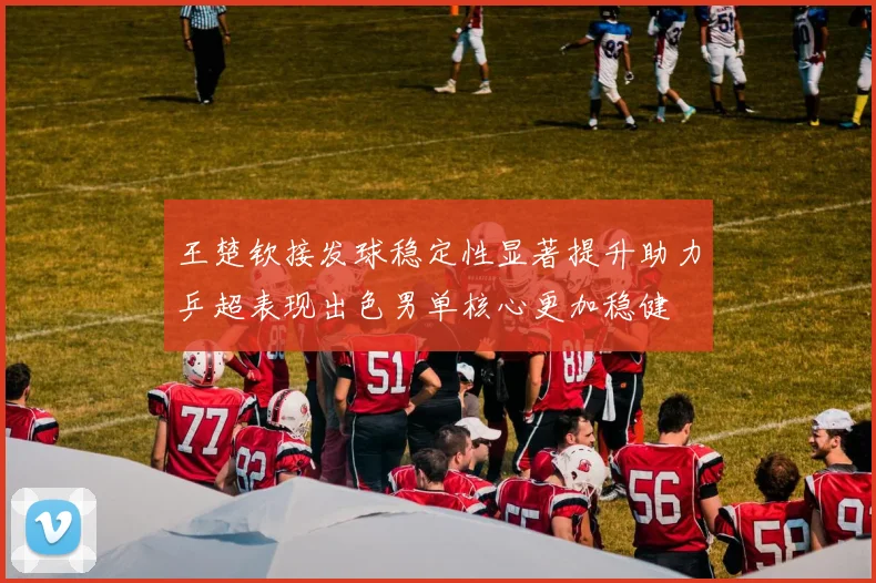 王楚钦接发球稳定性显著提升助力乒超表现出色男单核心更加稳健