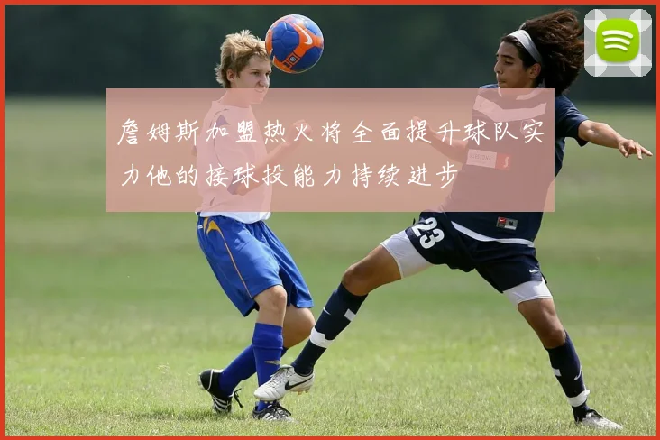 詹姆斯加盟热火将全面提升球队实力他的接球投能力持续进步
